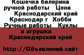 Кошечка балерина ручной работы › Цена ­ 600 - Краснодарский край, Краснодар г. Хобби. Ручные работы » Куклы и игрушки   . Краснодарский край